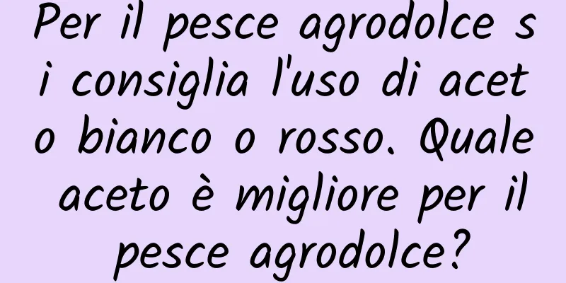 Per il pesce agrodolce si consiglia l'uso di aceto bianco o rosso. Quale aceto è migliore per il pesce agrodolce?