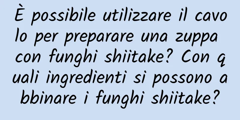 È possibile utilizzare il cavolo per preparare una zuppa con funghi shiitake? Con quali ingredienti si possono abbinare i funghi shiitake?