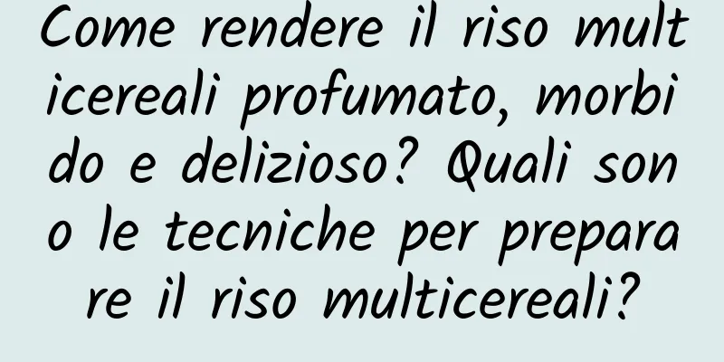 Come rendere il riso multicereali profumato, morbido e delizioso? Quali sono le tecniche per preparare il riso multicereali?