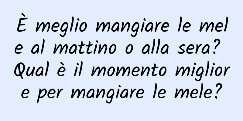 È meglio mangiare le mele al mattino o alla sera? Qual è il momento migliore per mangiare le mele?