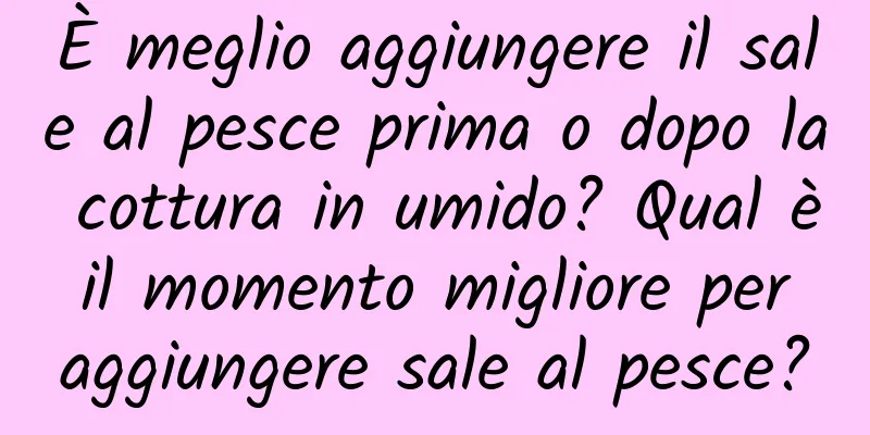 È meglio aggiungere il sale al pesce prima o dopo la cottura in umido? Qual è il momento migliore per aggiungere sale al pesce?