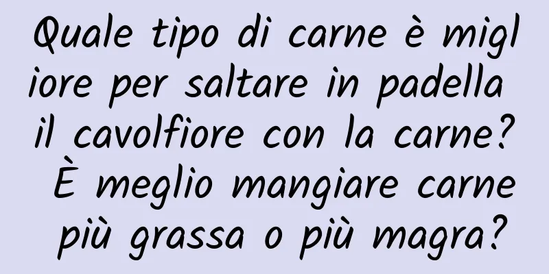 Quale tipo di carne è migliore per saltare in padella il cavolfiore con la carne? È meglio mangiare carne più grassa o più magra?