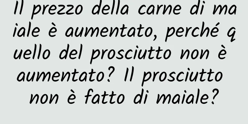 Il prezzo della carne di maiale è aumentato, perché quello del prosciutto non è aumentato? Il prosciutto non è fatto di maiale?