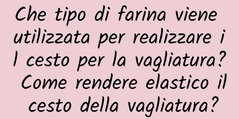 Che tipo di farina viene utilizzata per realizzare il cesto per la vagliatura? Come rendere elastico il cesto della vagliatura?