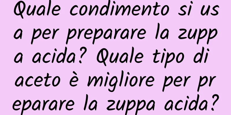 Quale condimento si usa per preparare la zuppa acida? Quale tipo di aceto è migliore per preparare la zuppa acida?