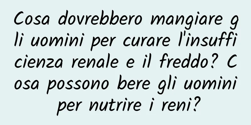 Cosa dovrebbero mangiare gli uomini per curare l'insufficienza renale e il freddo? Cosa possono bere gli uomini per nutrire i reni?
