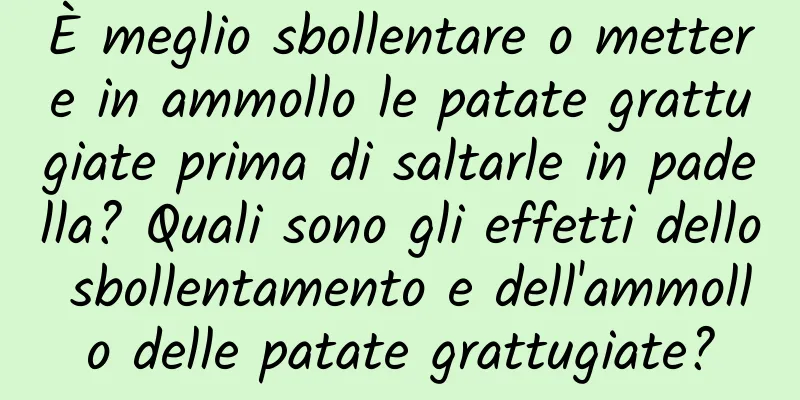 È meglio sbollentare o mettere in ammollo le patate grattugiate prima di saltarle in padella? Quali sono gli effetti dello sbollentamento e dell'ammollo delle patate grattugiate?