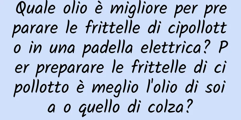 Quale olio è migliore per preparare le frittelle di cipollotto in una padella elettrica? Per preparare le frittelle di cipollotto è meglio l'olio di soia o quello di colza?