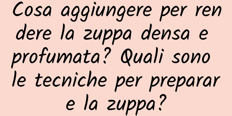 Cosa aggiungere per rendere la zuppa densa e profumata? Quali sono le tecniche per preparare la zuppa?