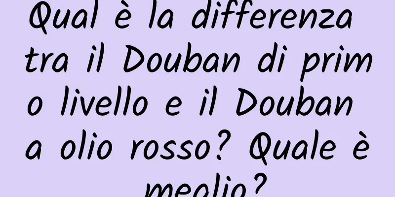 Qual è la differenza tra il Douban di primo livello e il Douban a olio rosso? Quale è meglio?