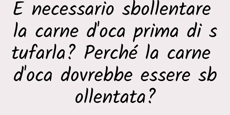 È necessario sbollentare la carne d'oca prima di stufarla? Perché la carne d'oca dovrebbe essere sbollentata?