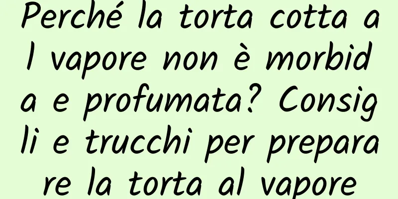 Perché la torta cotta al vapore non è morbida e profumata? Consigli e trucchi per preparare la torta al vapore