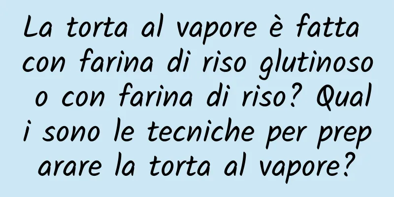 La torta al vapore è fatta con farina di riso glutinoso o con farina di riso? Quali sono le tecniche per preparare la torta al vapore?