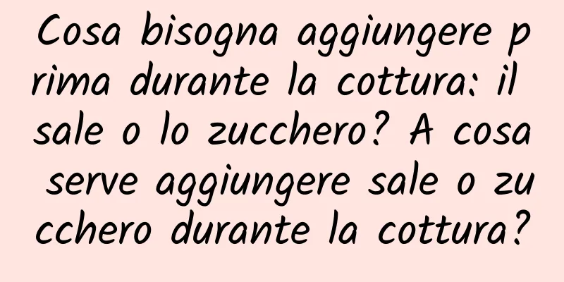 Cosa bisogna aggiungere prima durante la cottura: il sale o lo zucchero? A cosa serve aggiungere sale o zucchero durante la cottura?