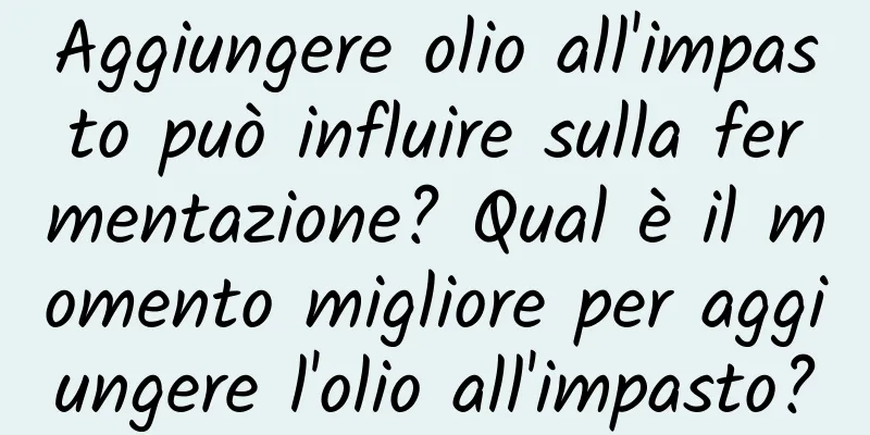 Aggiungere olio all'impasto può influire sulla fermentazione? Qual è il momento migliore per aggiungere l'olio all'impasto?