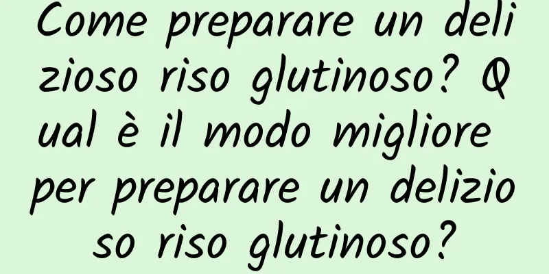 Come preparare un delizioso riso glutinoso? Qual è il modo migliore per preparare un delizioso riso glutinoso?