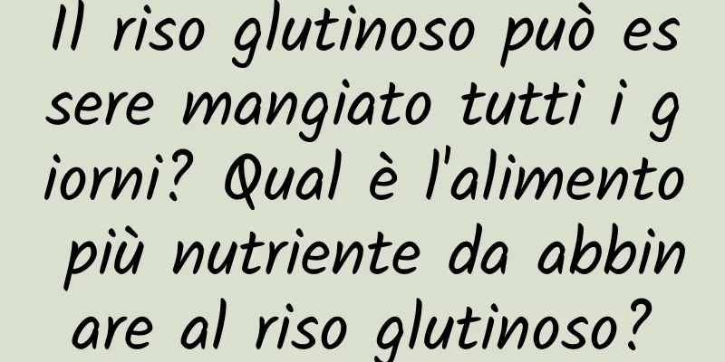 Il riso glutinoso può essere mangiato tutti i giorni? Qual è l'alimento più nutriente da abbinare al riso glutinoso?