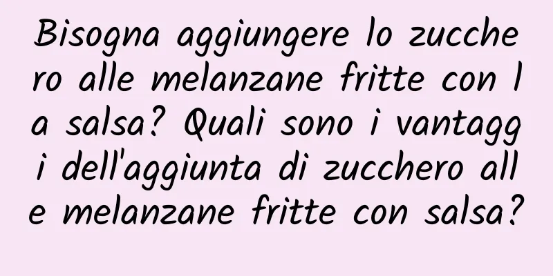 Bisogna aggiungere lo zucchero alle melanzane fritte con la salsa? Quali sono i vantaggi dell'aggiunta di zucchero alle melanzane fritte con salsa?