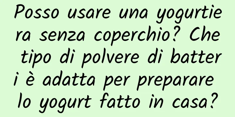 Posso usare una yogurtiera senza coperchio? Che tipo di polvere di batteri è adatta per preparare lo yogurt fatto in casa?