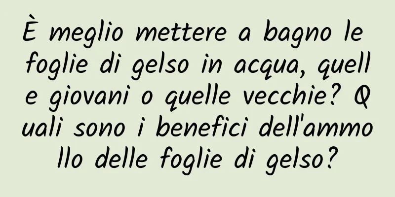 È meglio mettere a bagno le foglie di gelso in acqua, quelle giovani o quelle vecchie? Quali sono i benefici dell'ammollo delle foglie di gelso?