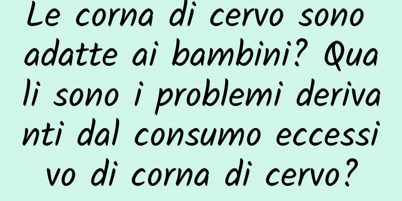 Le corna di cervo sono adatte ai bambini? Quali sono i problemi derivanti dal consumo eccessivo di corna di cervo?