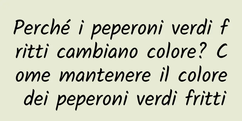 Perché i peperoni verdi fritti cambiano colore? Come mantenere il colore dei peperoni verdi fritti