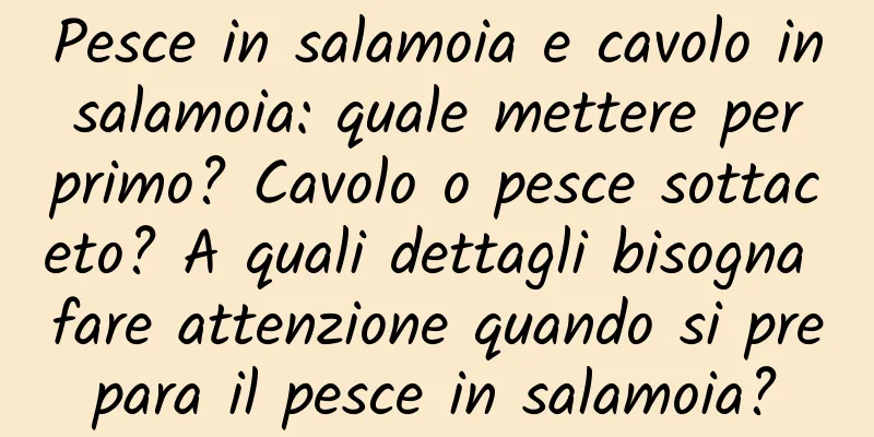 Pesce in salamoia e cavolo in salamoia: quale mettere per primo? Cavolo o pesce sottaceto? A quali dettagli bisogna fare attenzione quando si prepara il pesce in salamoia?