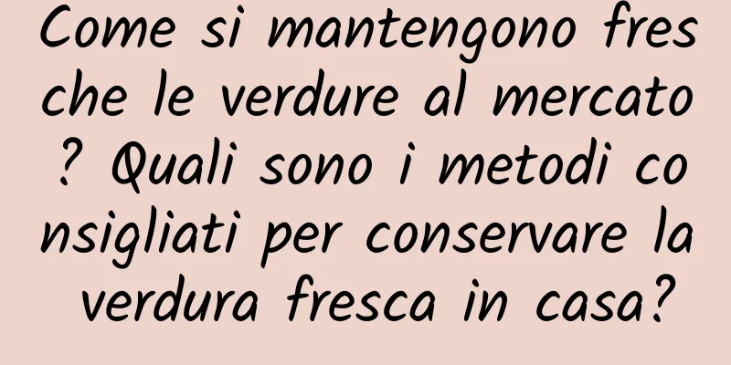 Come si mantengono fresche le verdure al mercato? Quali sono i metodi consigliati per conservare la verdura fresca in casa?