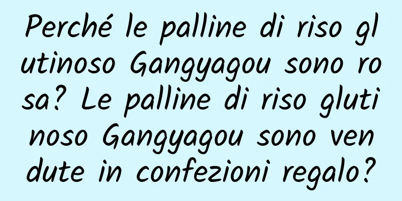 Perché le palline di riso glutinoso Gangyagou sono rosa? Le palline di riso glutinoso Gangyagou sono vendute in confezioni regalo?