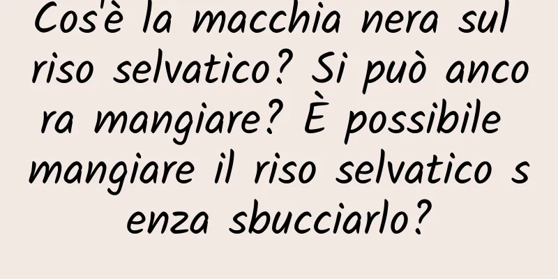 Cos'è la macchia nera sul riso selvatico? Si può ancora mangiare? È possibile mangiare il riso selvatico senza sbucciarlo?