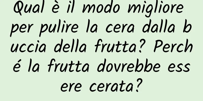 Qual è il modo migliore per pulire la cera dalla buccia della frutta? Perché la frutta dovrebbe essere cerata?