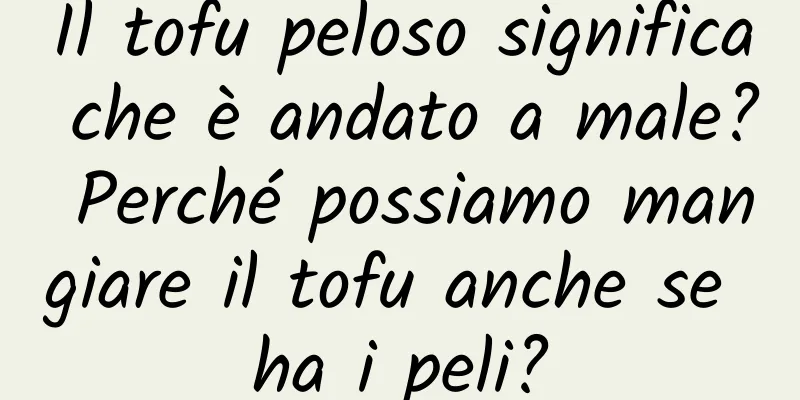 Il tofu peloso significa che è andato a male? Perché possiamo mangiare il tofu anche se ha i peli?