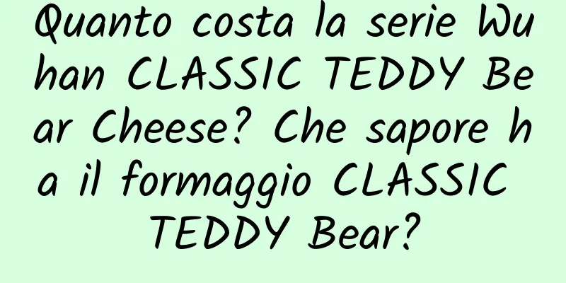 Quanto costa la serie Wuhan CLASSIC TEDDY Bear Cheese? Che sapore ha il formaggio CLASSIC TEDDY Bear?