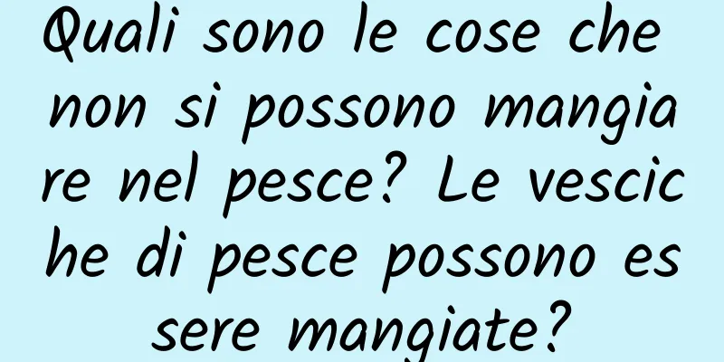 Quali sono le cose che non si possono mangiare nel pesce? Le vesciche di pesce possono essere mangiate?