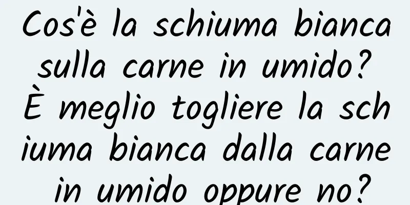 Cos'è la schiuma bianca sulla carne in umido? È meglio togliere la schiuma bianca dalla carne in umido oppure no?