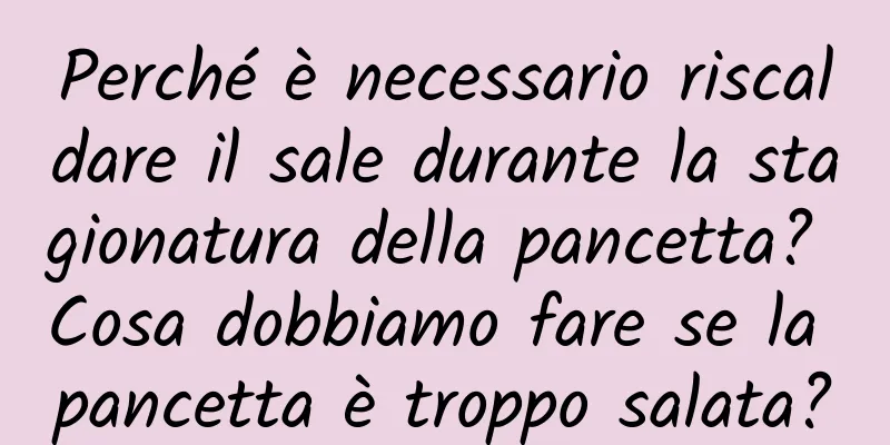Perché è necessario riscaldare il sale durante la stagionatura della pancetta? Cosa dobbiamo fare se la pancetta è troppo salata?
