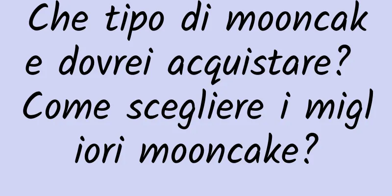 Che tipo di mooncake dovrei acquistare? Come scegliere i migliori mooncake?