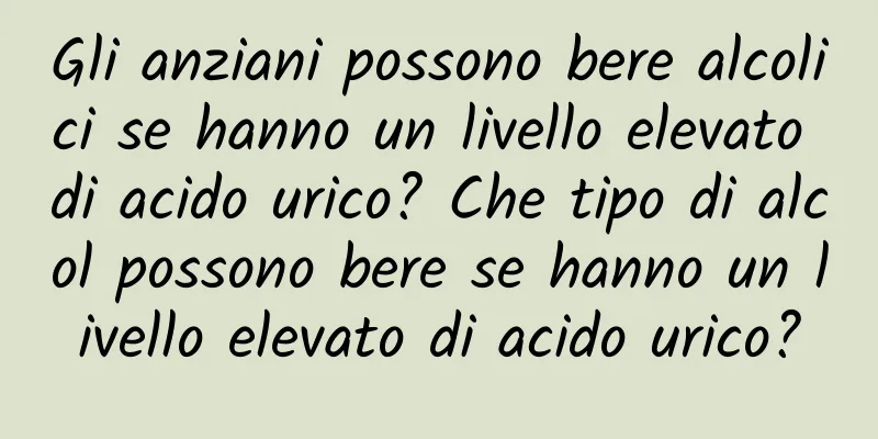 Gli anziani possono bere alcolici se hanno un livello elevato di acido urico? Che tipo di alcol possono bere se hanno un livello elevato di acido urico?