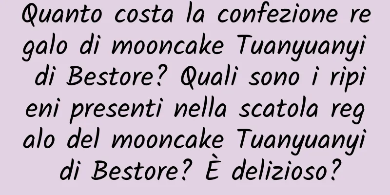 Quanto costa la confezione regalo di mooncake Tuanyuanyi di Bestore? Quali sono i ripieni presenti nella scatola regalo del mooncake Tuanyuanyi di Bestore? È delizioso?