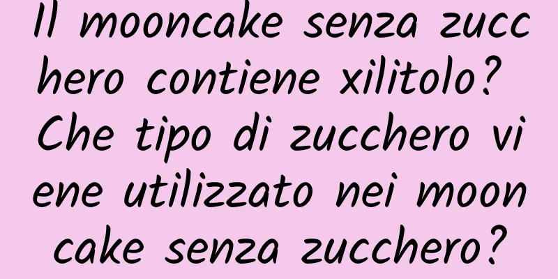 Il mooncake senza zucchero contiene xilitolo? Che tipo di zucchero viene utilizzato nei mooncake senza zucchero?
