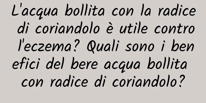 L'acqua bollita con la radice di coriandolo è utile contro l'eczema? Quali sono i benefici del bere acqua bollita con radice di coriandolo?