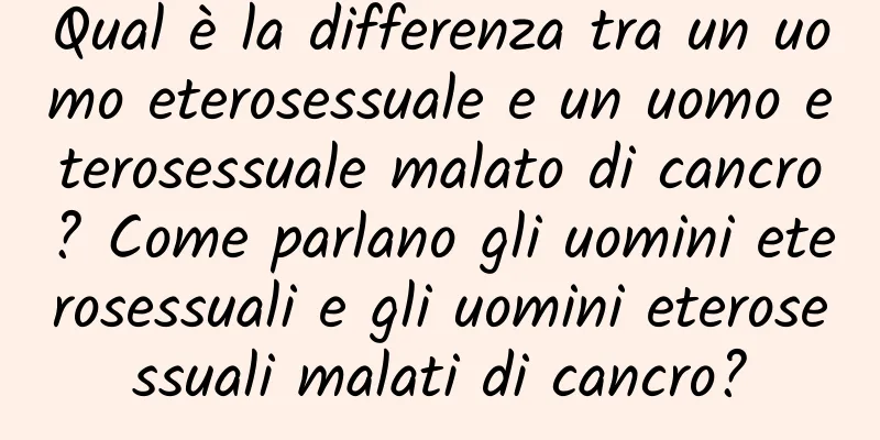 Qual è la differenza tra un uomo eterosessuale e un uomo eterosessuale malato di cancro? Come parlano gli uomini eterosessuali e gli uomini eterosessuali malati di cancro?