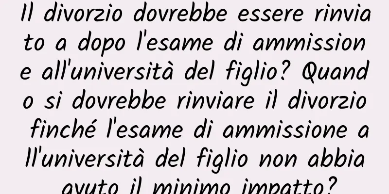 Il divorzio dovrebbe essere rinviato a dopo l'esame di ammissione all'università del figlio? Quando si dovrebbe rinviare il divorzio finché l'esame di ammissione all'università del figlio non abbia avuto il minimo impatto?