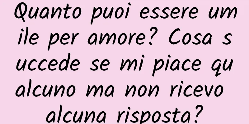 Quanto puoi essere umile per amore? Cosa succede se mi piace qualcuno ma non ricevo alcuna risposta?