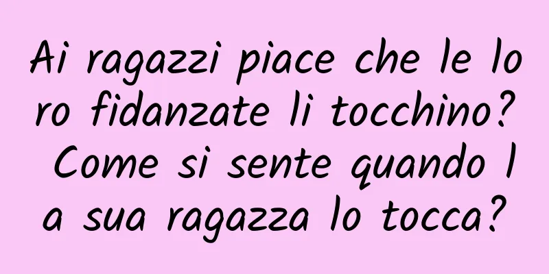 Ai ragazzi piace che le loro fidanzate li tocchino? Come si sente quando la sua ragazza lo tocca?