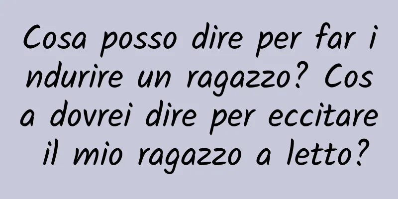 Cosa posso dire per far indurire un ragazzo? Cosa dovrei dire per eccitare il mio ragazzo a letto?