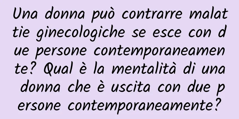 Una donna può contrarre malattie ginecologiche se esce con due persone contemporaneamente? Qual è la mentalità di una donna che è uscita con due persone contemporaneamente?