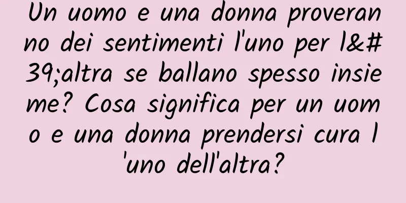 Un uomo e una donna proveranno dei sentimenti l'uno per l'altra se ballano spesso insieme? Cosa significa per un uomo e una donna prendersi cura l'uno dell'altra?