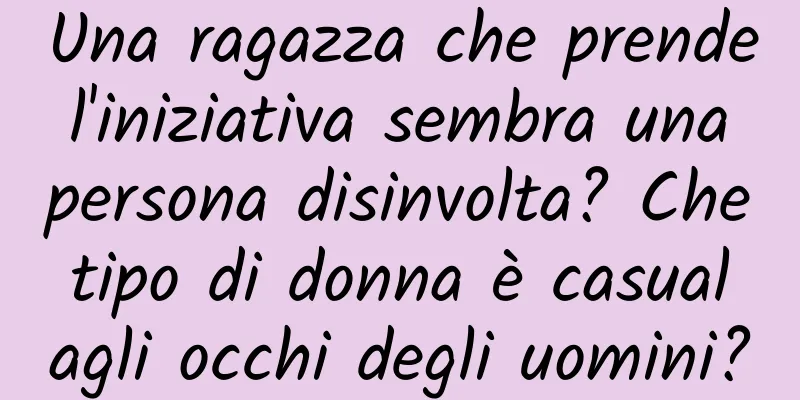 Una ragazza che prende l'iniziativa sembra una persona disinvolta? Che tipo di donna è casual agli occhi degli uomini?