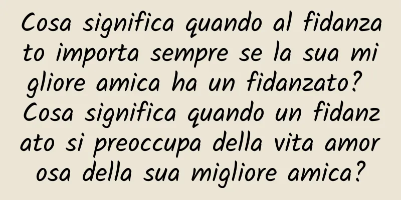 Cosa significa quando al fidanzato importa sempre se la sua migliore amica ha un fidanzato? Cosa significa quando un fidanzato si preoccupa della vita amorosa della sua migliore amica?
